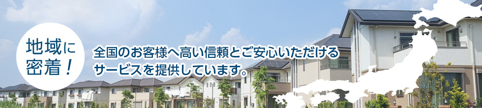 地域に密着！ 全国のお客様へ高い信頼とご安心いただけるサービスを提供しています。